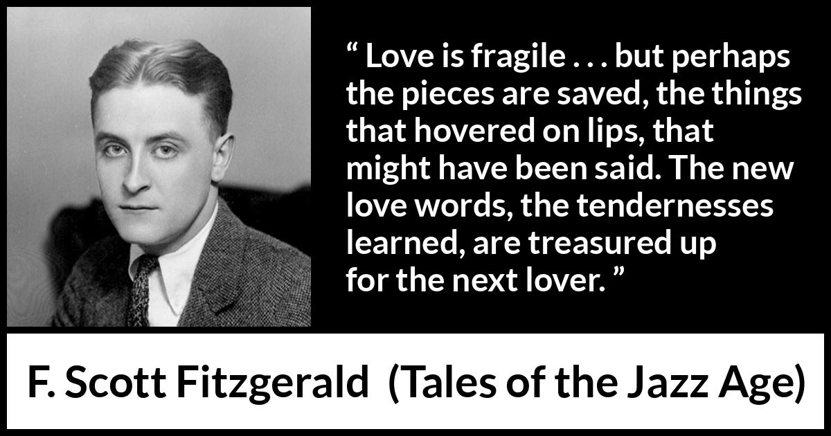 F. Scott Fitzgerald quote about love from Tales of the Jazz Age - Love is fragile . . . but perhaps the pieces are saved, the things that hovered on lips, that might have been said. The new love words, the tendernesses learned, are treasured up for the next lover.