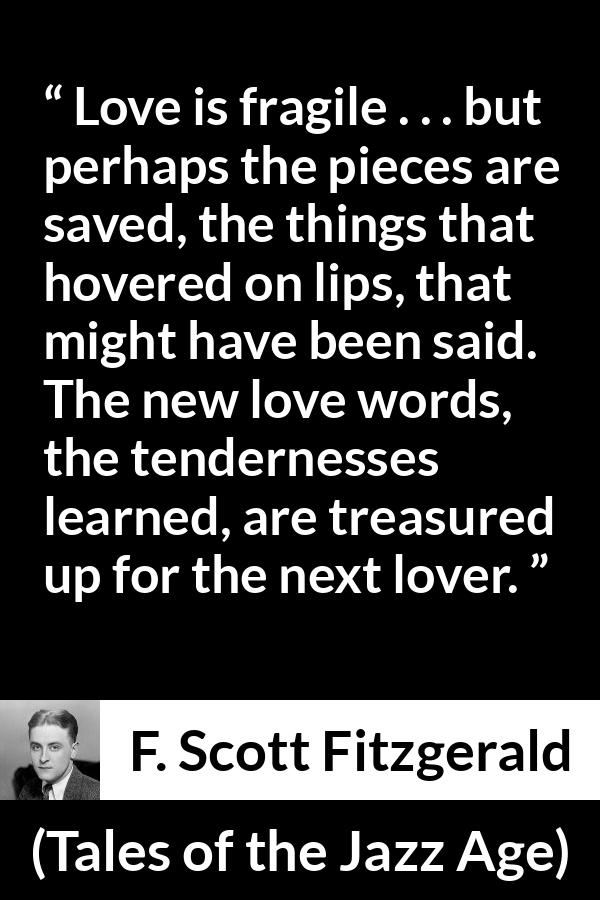 F. Scott Fitzgerald quote about love from Tales of the Jazz Age - Love is fragile . . . but perhaps the pieces are saved, the things that hovered on lips, that might have been said. The new love words, the tendernesses learned, are treasured up for the next lover.