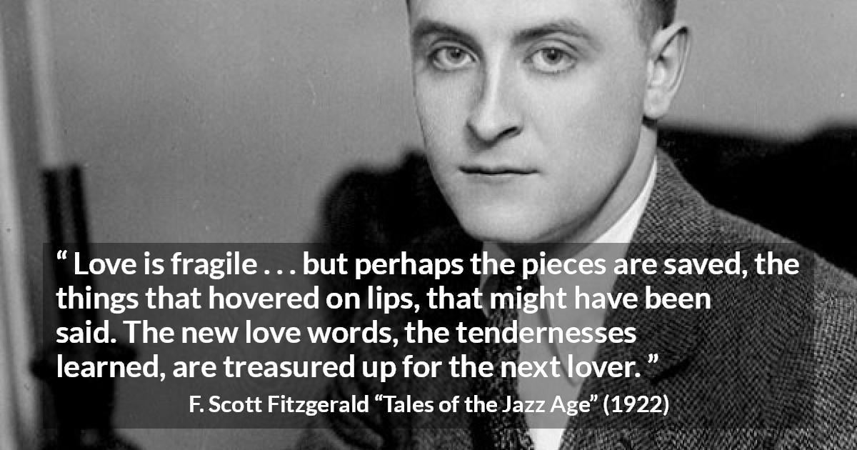 F. Scott Fitzgerald quote about love from Tales of the Jazz Age - Love is fragile . . . but perhaps the pieces are saved, the things that hovered on lips, that might have been said. The new love words, the tendernesses learned, are treasured up for the next lover.