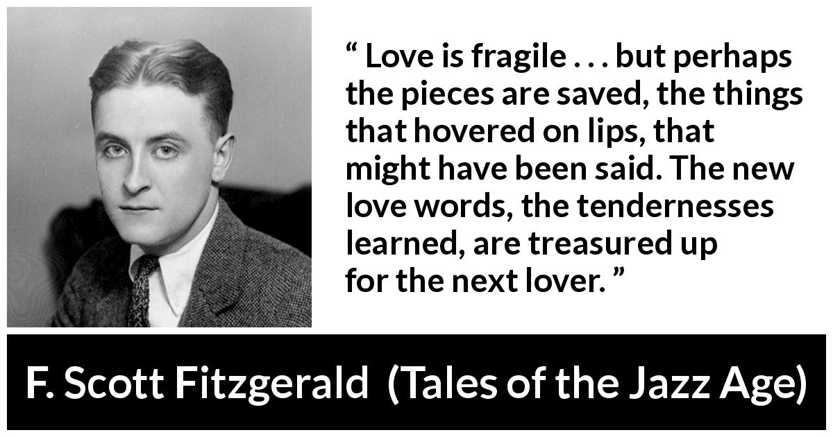 F. Scott Fitzgerald quote about love from Tales of the Jazz Age - Love is fragile . . . but perhaps the pieces are saved, the things that hovered on lips, that might have been said. The new love words, the tendernesses learned, are treasured up for the next lover.