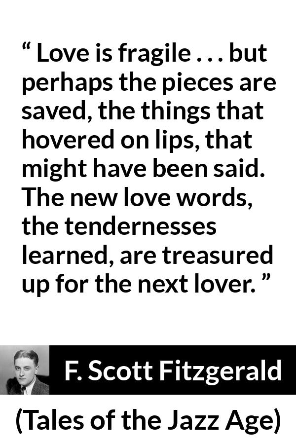 F. Scott Fitzgerald quote about love from Tales of the Jazz Age - Love is fragile . . . but perhaps the pieces are saved, the things that hovered on lips, that might have been said. The new love words, the tendernesses learned, are treasured up for the next lover.