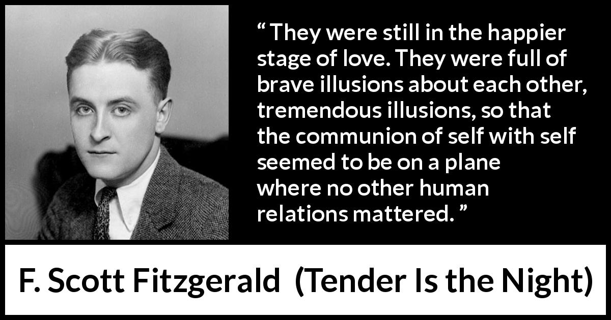 F. Scott Fitzgerald quote about love from Tender Is the Night - They were still in the happier stage of love. They were full of brave illusions about each other, tremendous illusions, so that the communion of self with self seemed to be on a plane where no other human relations mattered.