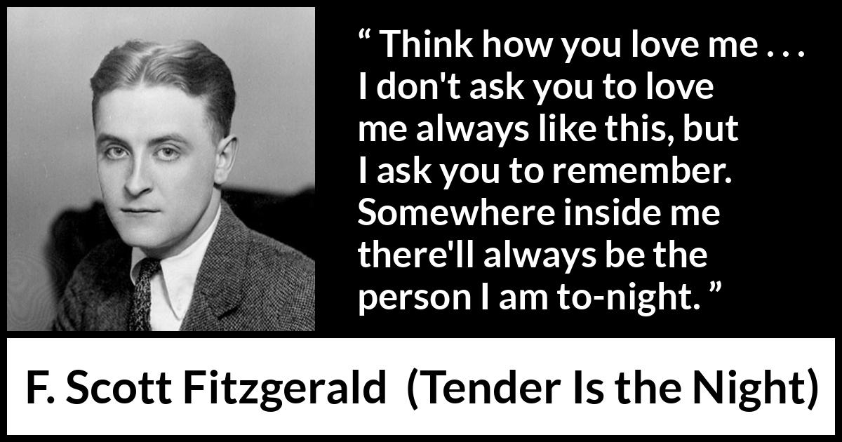 F. Scott Fitzgerald quote about love from Tender Is the Night - Think how you love me . . . I don't ask you to love me always like this, but I ask you to remember. Somewhere inside me there'll always be the person I am to-night.