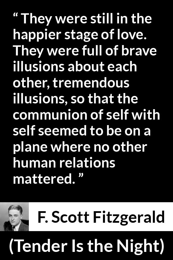 F. Scott Fitzgerald quote about love from Tender Is the Night - They were still in the happier stage of love. They were full of brave illusions about each other, tremendous illusions, so that the communion of self with self seemed to be on a plane where no other human relations mattered.