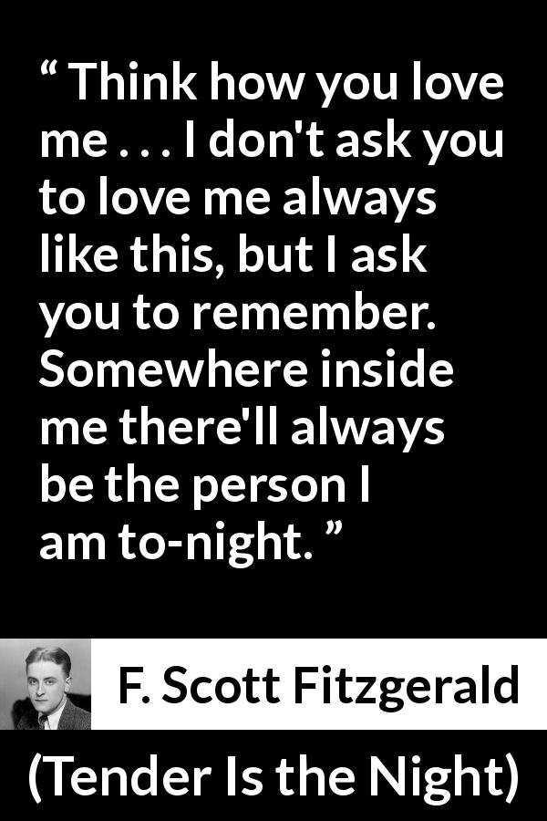 F. Scott Fitzgerald quote about love from Tender Is the Night - Think how you love me . . . I don't ask you to love me always like this, but I ask you to remember. Somewhere inside me there'll always be the person I am to-night.