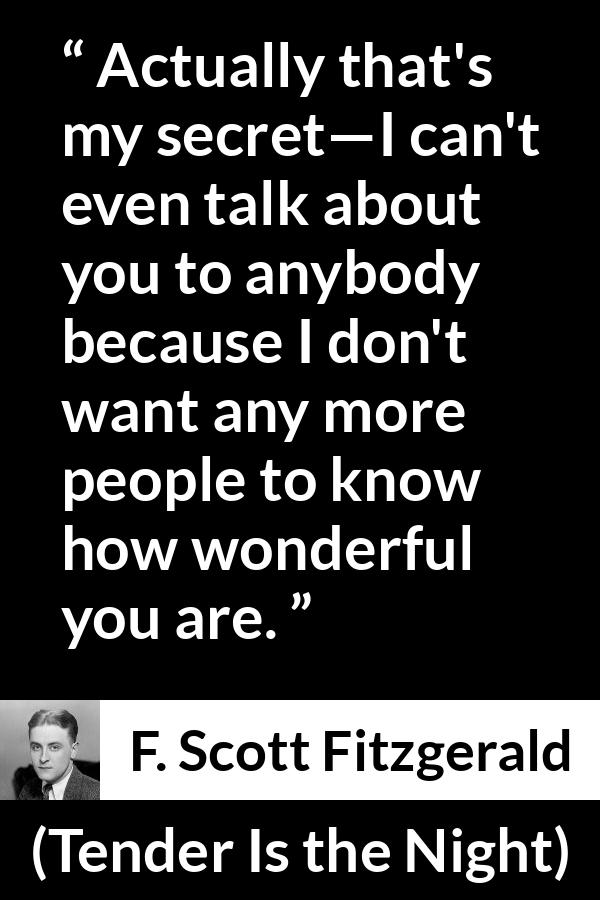 F. Scott Fitzgerald quote about love from Tender Is the Night - Actually that's my secret—I can't even talk about you to anybody because I don't want any more people to know how wonderful you are.