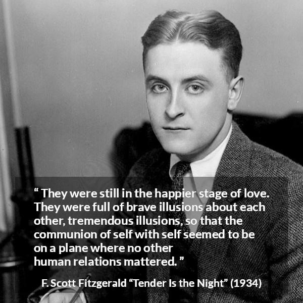 F. Scott Fitzgerald quote about love from Tender Is the Night - They were still in the happier stage of love. They were full of brave illusions about each other, tremendous illusions, so that the communion of self with self seemed to be on a plane where no other human relations mattered.