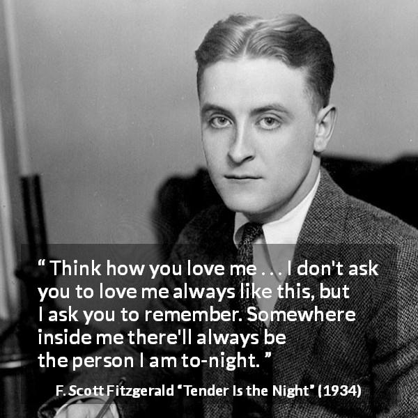 F. Scott Fitzgerald quote about love from Tender Is the Night - Think how you love me . . . I don't ask you to love me always like this, but I ask you to remember. Somewhere inside me there'll always be the person I am to-night.