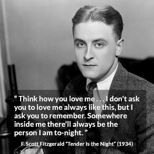 F. Scott Fitzgerald quote about love from Tender Is the Night - Think how you love me . . . I don't ask you to love me always like this, but I ask you to remember. Somewhere inside me there'll always be the person I am to-night.