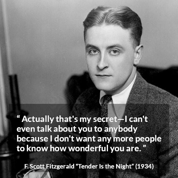 F. Scott Fitzgerald quote about love from Tender Is the Night - Actually that's my secret—I can't even talk about you to anybody because I don't want any more people to know how wonderful you are.