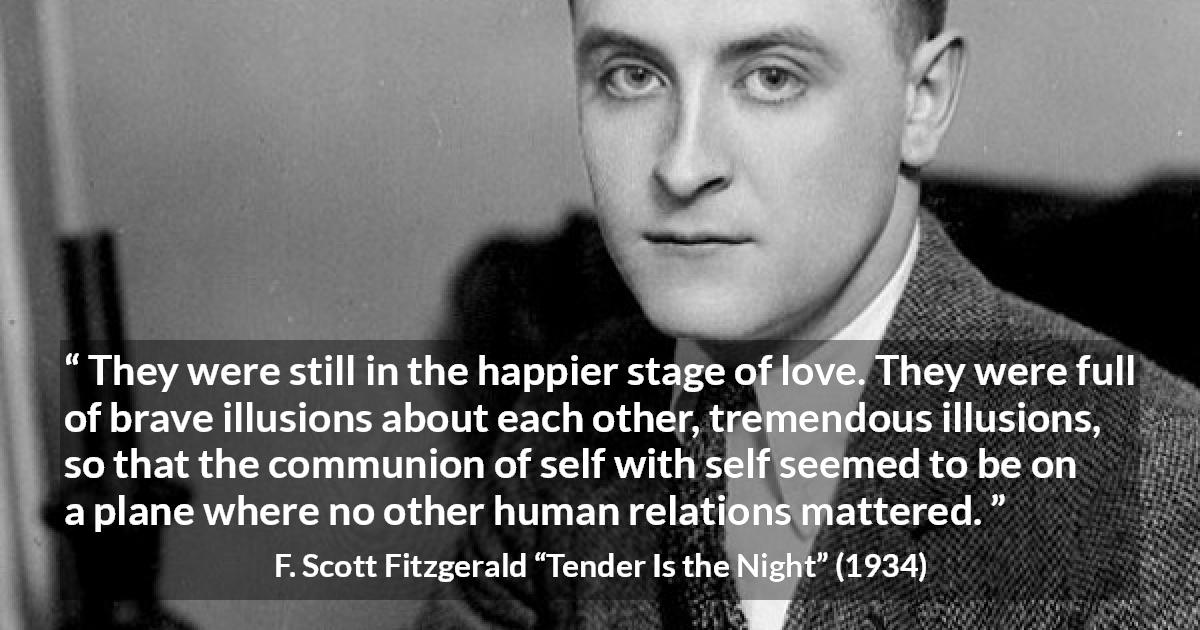 F. Scott Fitzgerald quote about love from Tender Is the Night - They were still in the happier stage of love. They were full of brave illusions about each other, tremendous illusions, so that the communion of self with self seemed to be on a plane where no other human relations mattered.