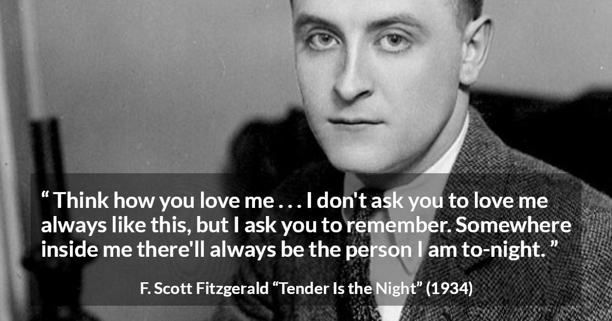 F. Scott Fitzgerald quote about love from Tender Is the Night - Think how you love me . . . I don't ask you to love me always like this, but I ask you to remember. Somewhere inside me there'll always be the person I am to-night.