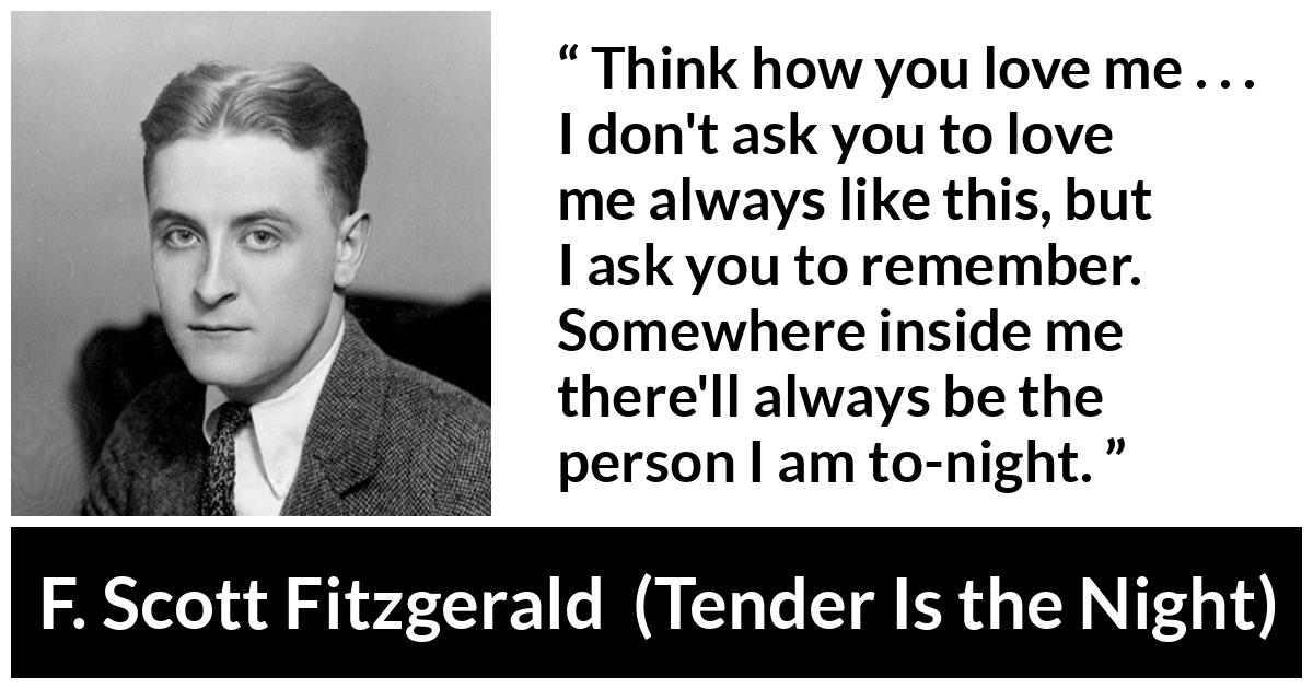 F. Scott Fitzgerald quote about love from Tender Is the Night - Think how you love me . . . I don't ask you to love me always like this, but I ask you to remember. Somewhere inside me there'll always be the person I am to-night.