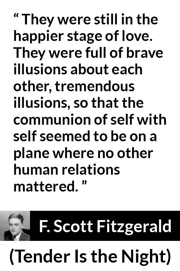 F. Scott Fitzgerald quote about love from Tender Is the Night - They were still in the happier stage of love. They were full of brave illusions about each other, tremendous illusions, so that the communion of self with self seemed to be on a plane where no other human relations mattered.