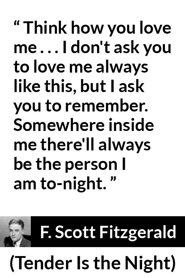 F. Scott Fitzgerald quote about love from Tender Is the Night - Think how you love me . . . I don't ask you to love me always like this, but I ask you to remember. Somewhere inside me there'll always be the person I am to-night.