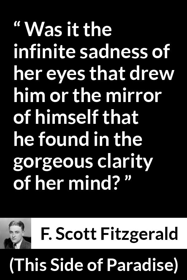 F. Scott Fitzgerald quote about love from This Side of Paradise - Was it the infinite sadness of her eyes that drew him or the mirror of himself that he found in the gorgeous clarity of her mind?