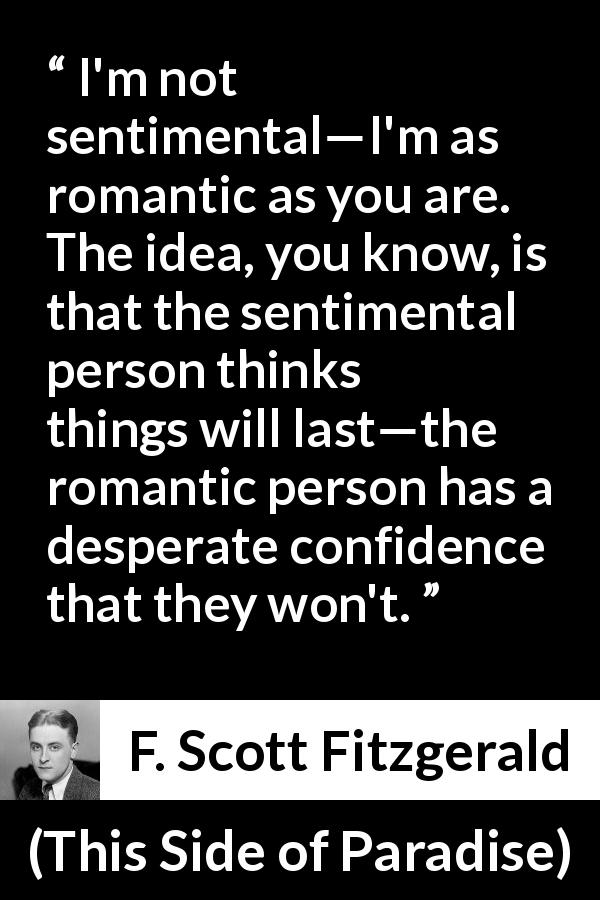 F. Scott Fitzgerald quote about love from This Side of Paradise - I'm not sentimental—I'm as romantic as you are. The idea, you know, is that the sentimental person thinks things will last—the romantic person has a desperate confidence that they won't.