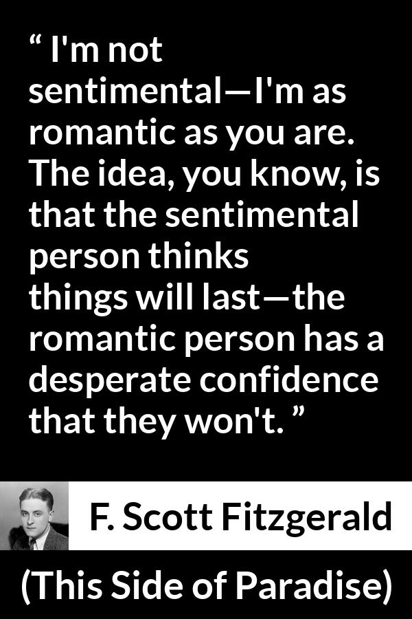 F. Scott Fitzgerald quote about love from This Side of Paradise - I'm not sentimental—I'm as romantic as you are. The idea, you know, is that the sentimental person thinks things will last—the romantic person has a desperate confidence that they won't.