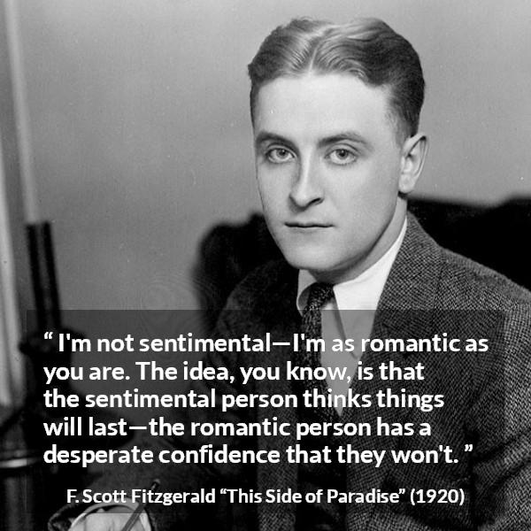 F. Scott Fitzgerald quote about love from This Side of Paradise - I'm not sentimental—I'm as romantic as you are. The idea, you know, is that the sentimental person thinks things will last—the romantic person has a desperate confidence that they won't.