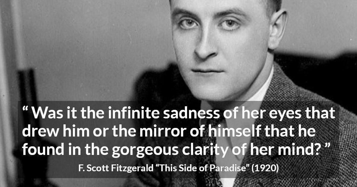 F. Scott Fitzgerald quote about love from This Side of Paradise - Was it the infinite sadness of her eyes that drew him or the mirror of himself that he found in the gorgeous clarity of her mind?