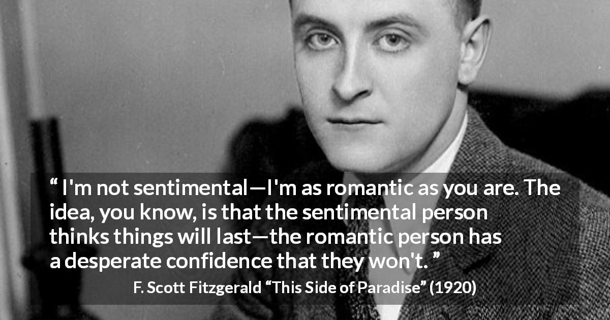 F. Scott Fitzgerald quote about love from This Side of Paradise - I'm not sentimental—I'm as romantic as you are. The idea, you know, is that the sentimental person thinks things will last—the romantic person has a desperate confidence that they won't.