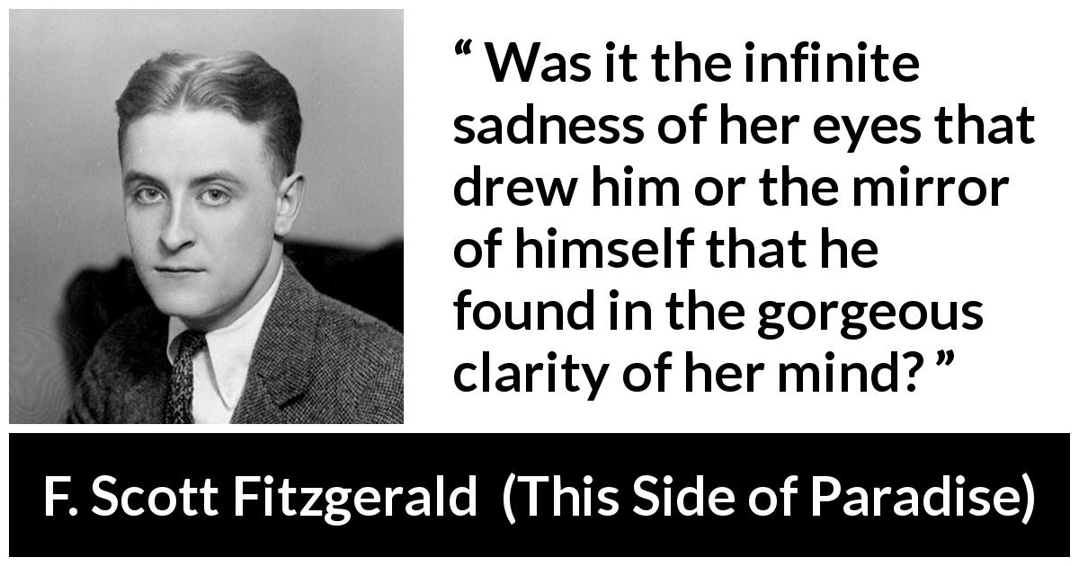 F. Scott Fitzgerald quote about love from This Side of Paradise - Was it the infinite sadness of her eyes that drew him or the mirror of himself that he found in the gorgeous clarity of her mind?