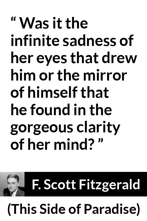 F. Scott Fitzgerald quote about love from This Side of Paradise - Was it the infinite sadness of her eyes that drew him or the mirror of himself that he found in the gorgeous clarity of her mind?