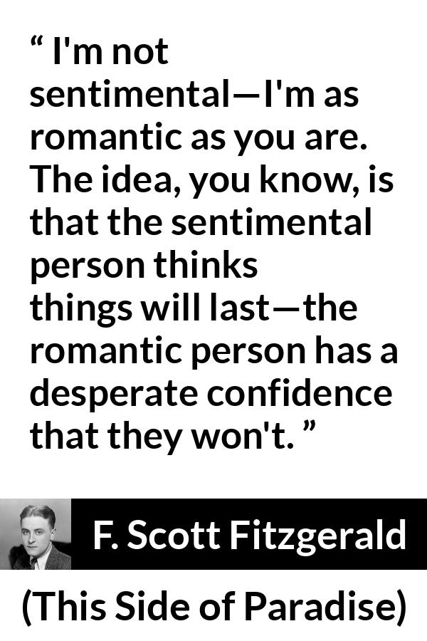 F. Scott Fitzgerald quote about love from This Side of Paradise - I'm not sentimental—I'm as romantic as you are. The idea, you know, is that the sentimental person thinks things will last—the romantic person has a desperate confidence that they won't.