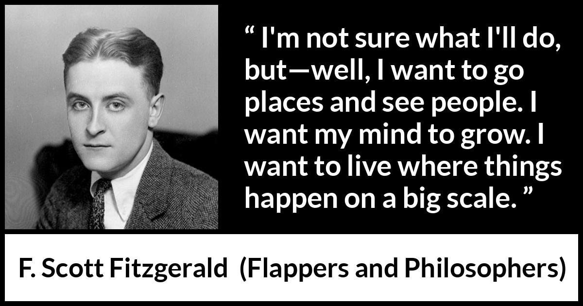 F. Scott Fitzgerald quote about mind from Flappers and Philosophers - I'm not sure what I'll do, but—well, I want to go places and see people. I want my mind to grow. I want to live where things happen on a big scale.