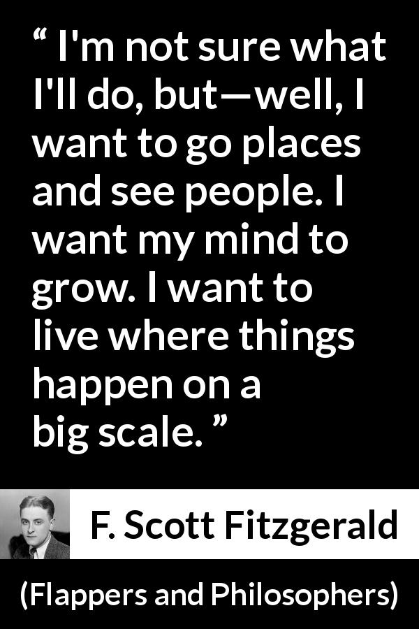 F. Scott Fitzgerald quote about mind from Flappers and Philosophers - I'm not sure what I'll do, but—well, I want to go places and see people. I want my mind to grow. I want to live where things happen on a big scale.