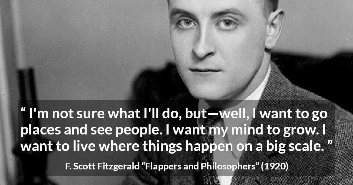 F. Scott Fitzgerald quote about mind from Flappers and Philosophers - I'm not sure what I'll do, but—well, I want to go places and see people. I want my mind to grow. I want to live where things happen on a big scale.