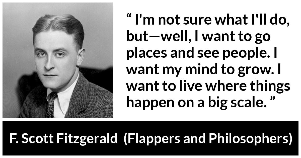 F. Scott Fitzgerald quote about mind from Flappers and Philosophers - I'm not sure what I'll do, but—well, I want to go places and see people. I want my mind to grow. I want to live where things happen on a big scale.