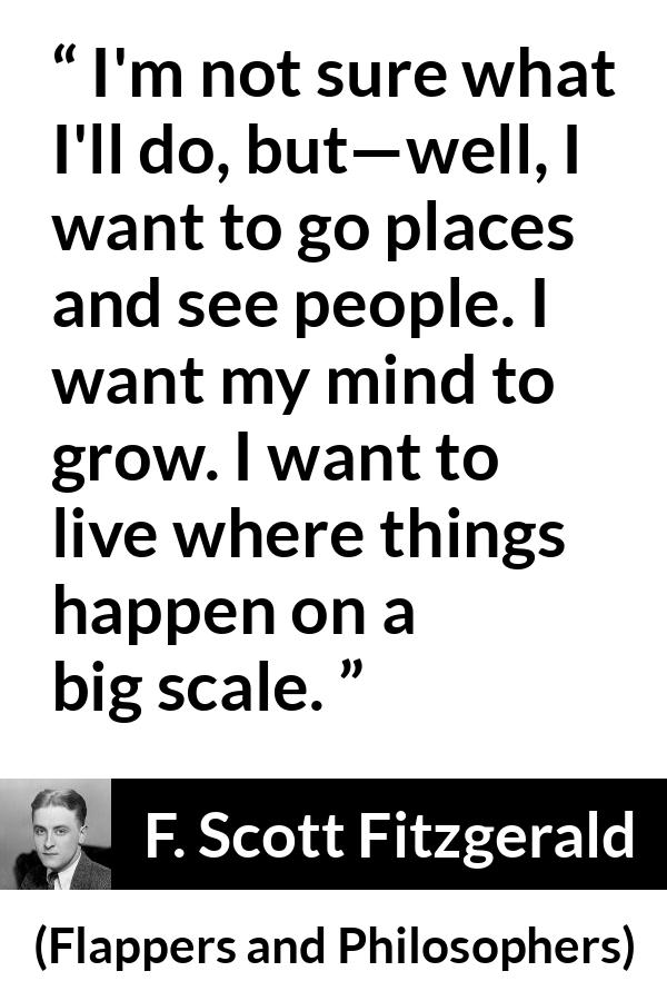 F. Scott Fitzgerald quote about mind from Flappers and Philosophers - I'm not sure what I'll do, but—well, I want to go places and see people. I want my mind to grow. I want to live where things happen on a big scale.