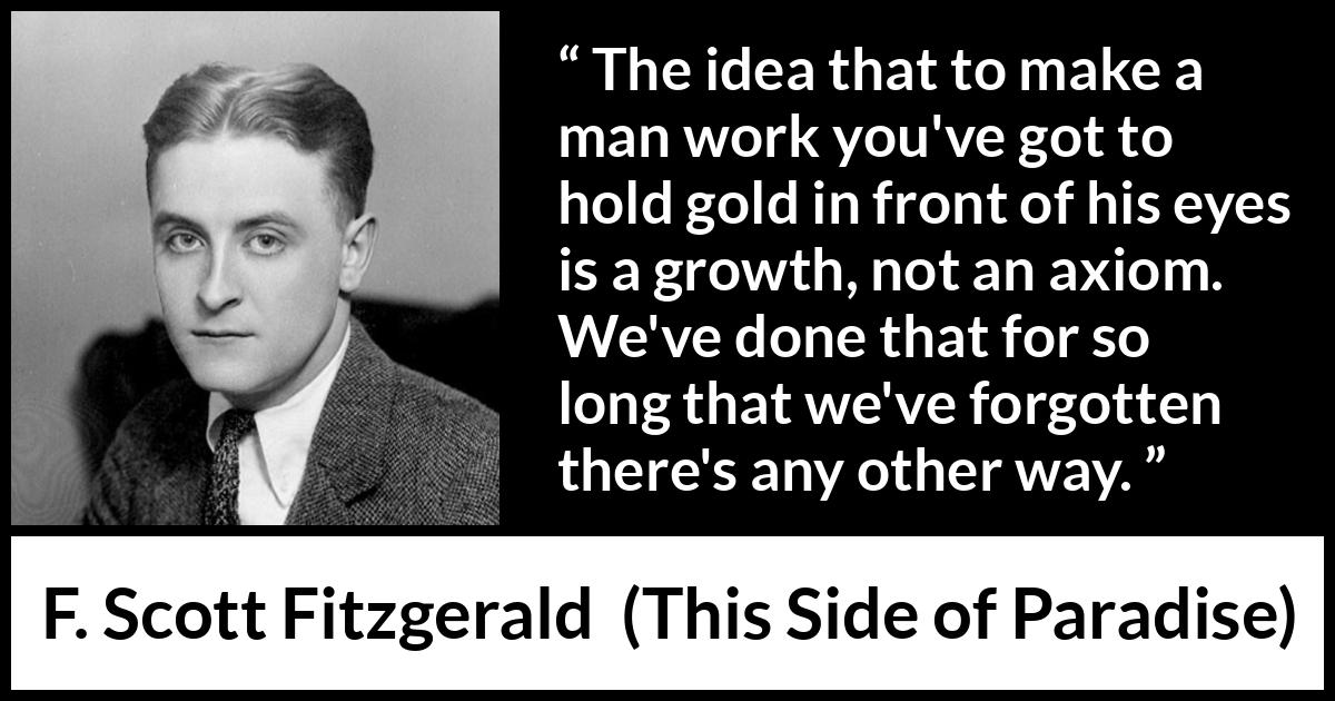 F. Scott Fitzgerald quote about money from This Side of Paradise - The idea that to make a man work you've got to hold gold in front of his eyes is a growth, not an axiom. We've done that for so long that we've forgotten there's any other way.