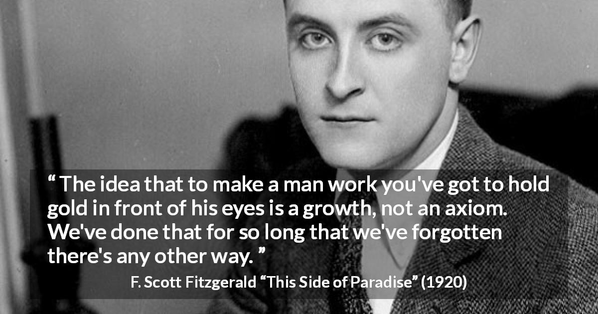 F. Scott Fitzgerald quote about money from This Side of Paradise - The idea that to make a man work you've got to hold gold in front of his eyes is a growth, not an axiom. We've done that for so long that we've forgotten there's any other way.