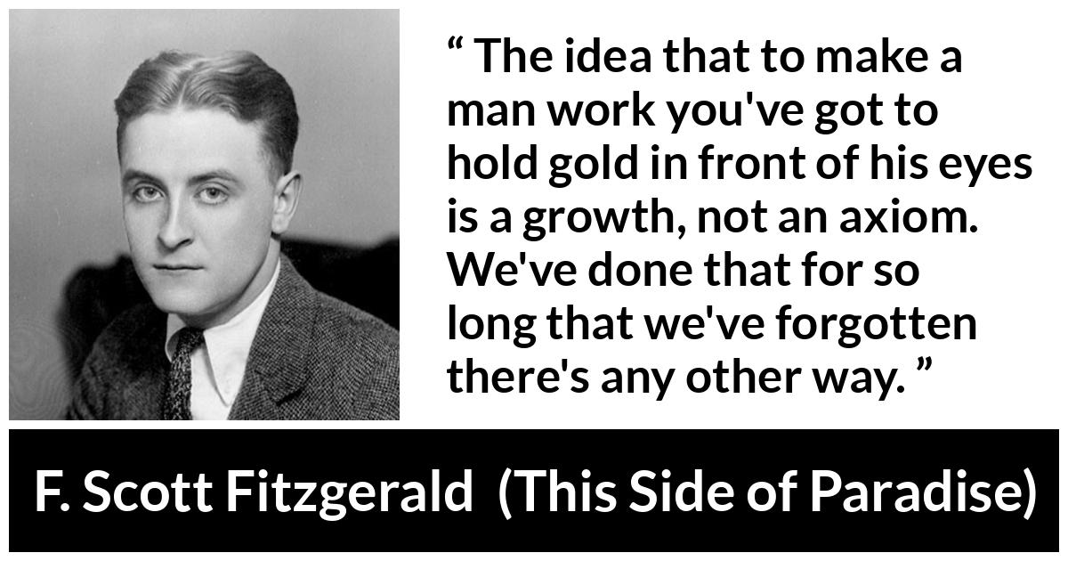 F. Scott Fitzgerald quote about money from This Side of Paradise - The idea that to make a man work you've got to hold gold in front of his eyes is a growth, not an axiom. We've done that for so long that we've forgotten there's any other way.