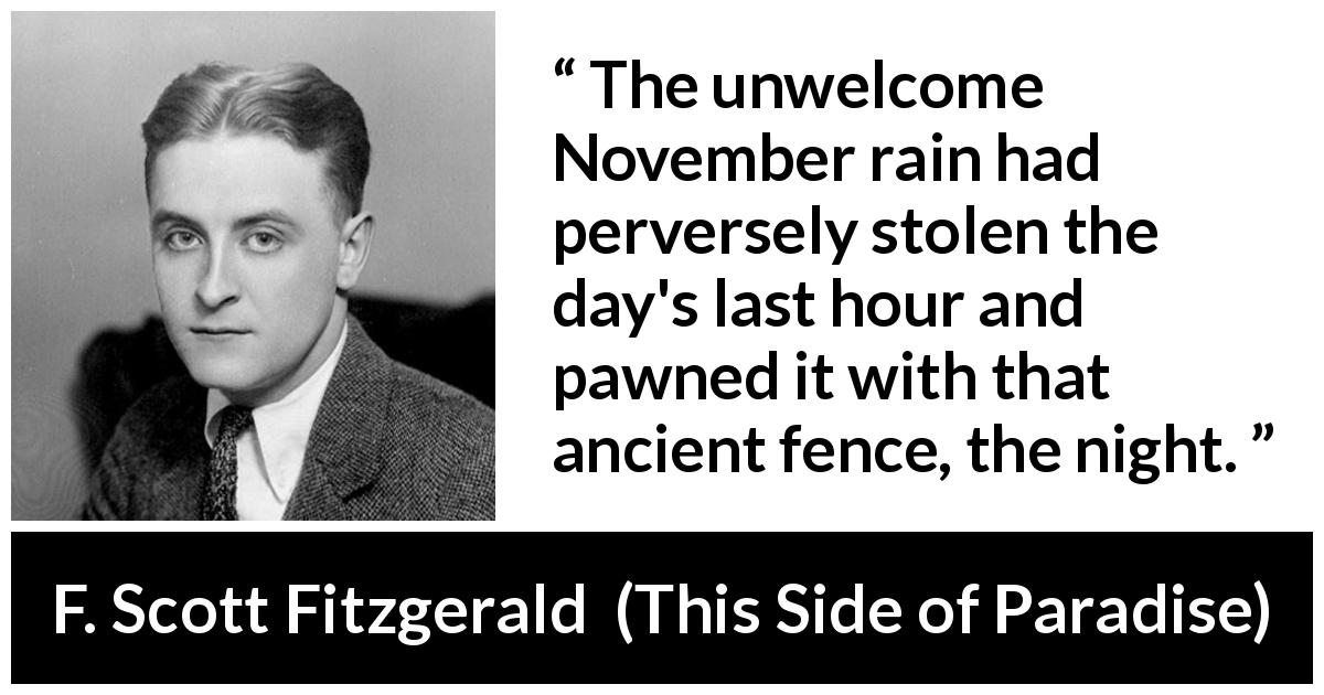 F. Scott Fitzgerald quote about night from This Side of Paradise - The unwelcome November rain had perversely stolen the day's last hour and pawned it with that ancient fence, the night.