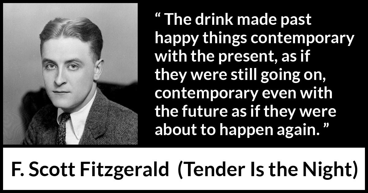 F. Scott Fitzgerald quote about past from Tender Is the Night - The drink made past happy things contemporary with the present, as if they were still going on, contemporary even with the future as if they were about to happen again.