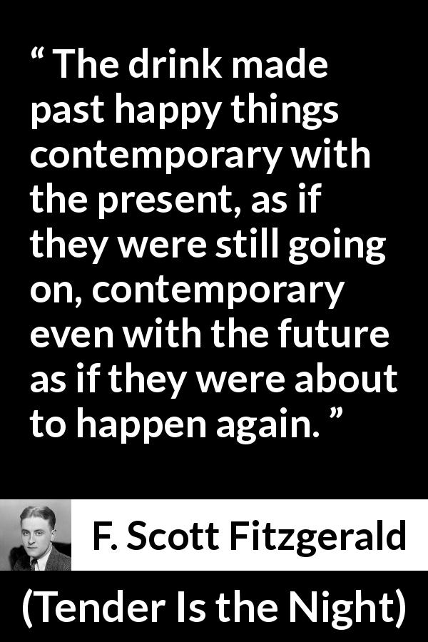F. Scott Fitzgerald quote about past from Tender Is the Night - The drink made past happy things contemporary with the present, as if they were still going on, contemporary even with the future as if they were about to happen again.
