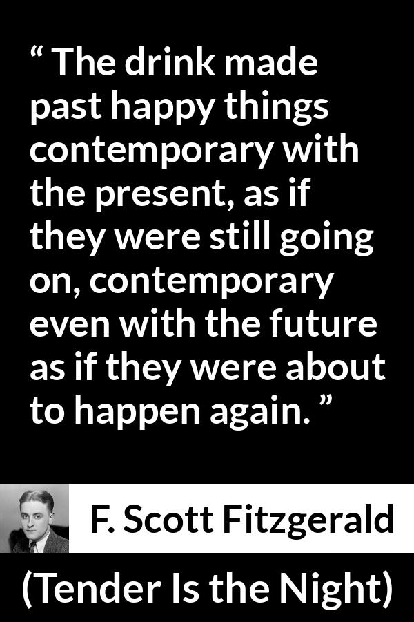 F. Scott Fitzgerald quote about past from Tender Is the Night - The drink made past happy things contemporary with the present, as if they were still going on, contemporary even with the future as if they were about to happen again.