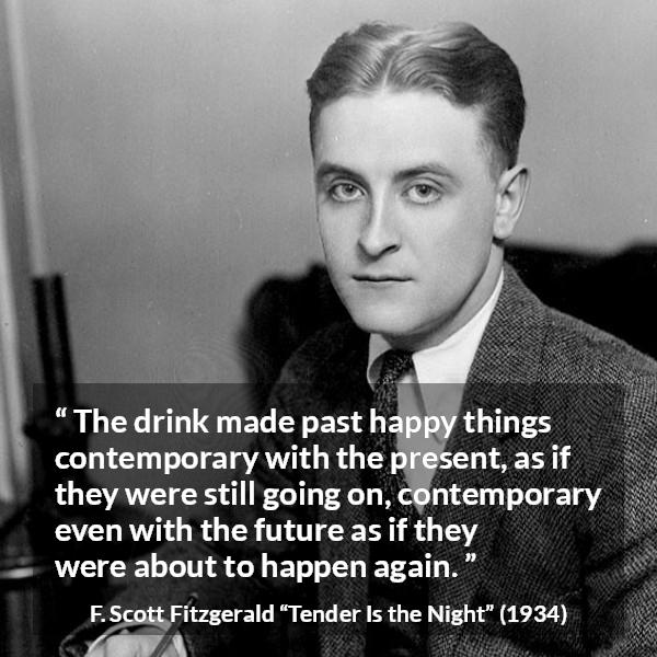 F. Scott Fitzgerald quote about past from Tender Is the Night - The drink made past happy things contemporary with the present, as if they were still going on, contemporary even with the future as if they were about to happen again.