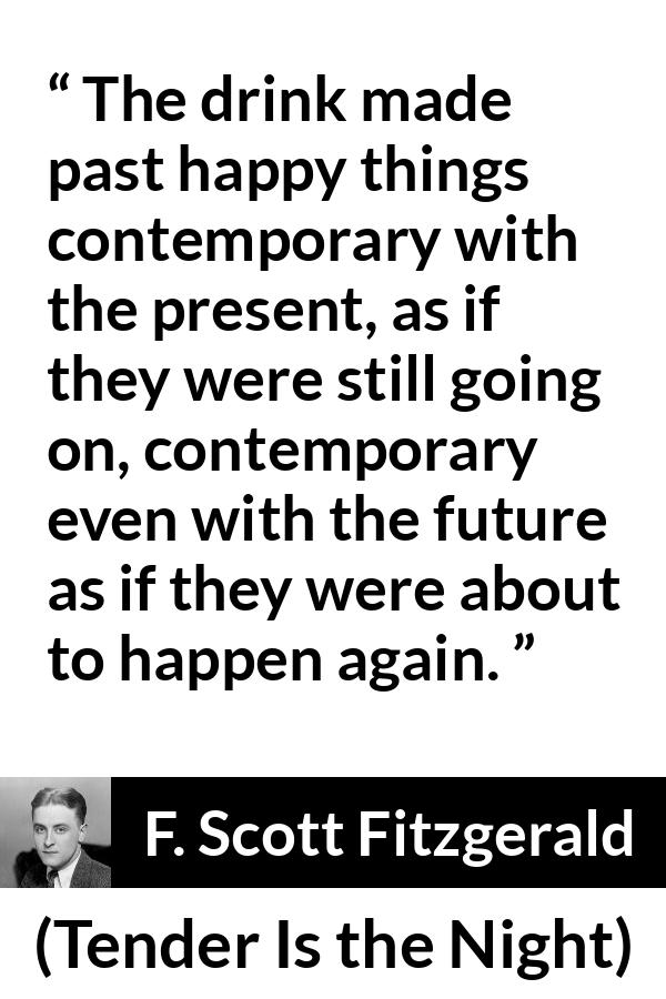 F. Scott Fitzgerald quote about past from Tender Is the Night - The drink made past happy things contemporary with the present, as if they were still going on, contemporary even with the future as if they were about to happen again.