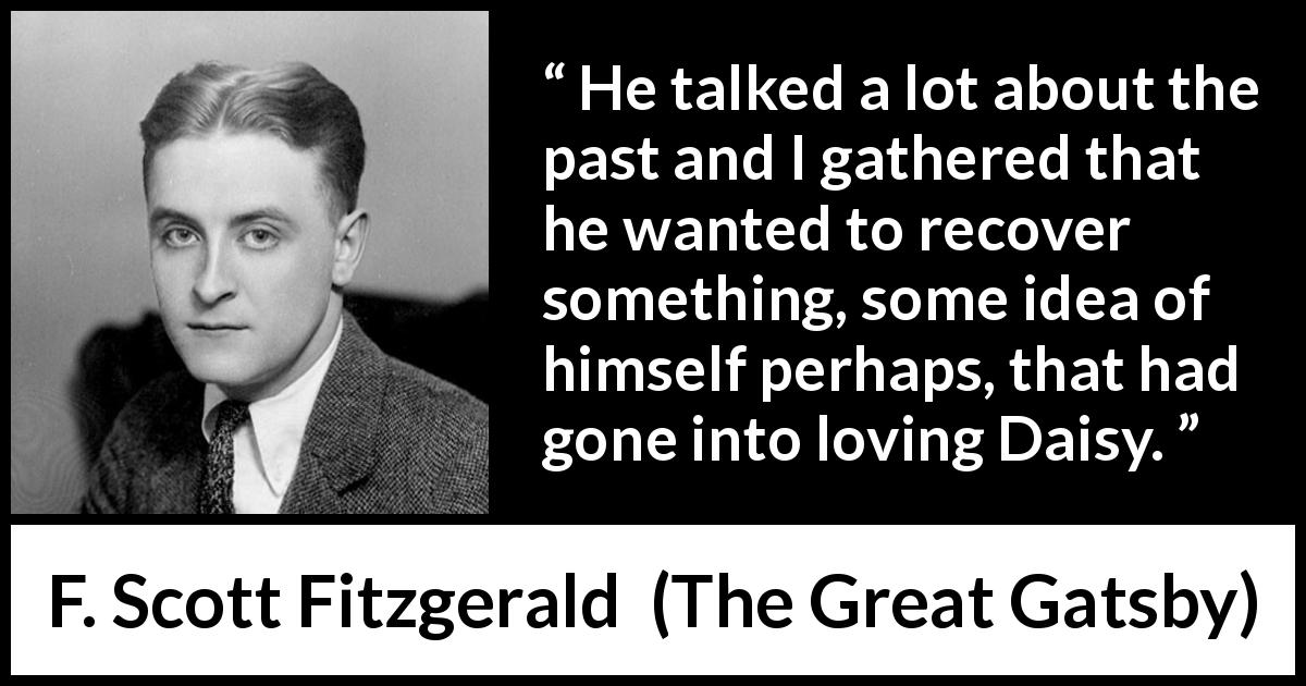F. Scott Fitzgerald quote about past from The Great Gatsby - He talked a lot about the past and I gathered that he wanted to recover something, some idea of himself perhaps, that had gone into loving Daisy.