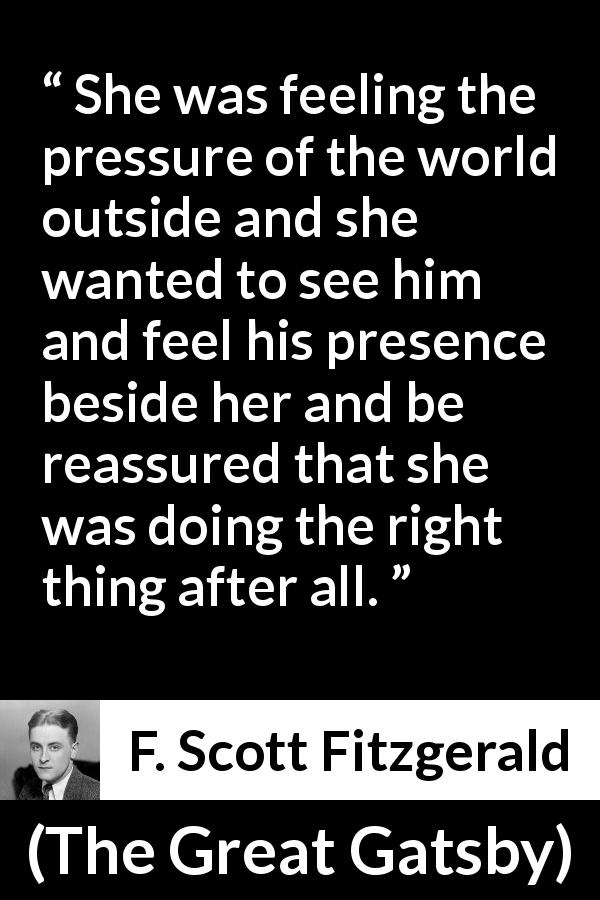 F. Scott Fitzgerald quote about presence from The Great Gatsby - She was feeling the pressure of the world outside and she wanted to see him and feel his presence beside her and be reassured that she was doing the right thing after all.