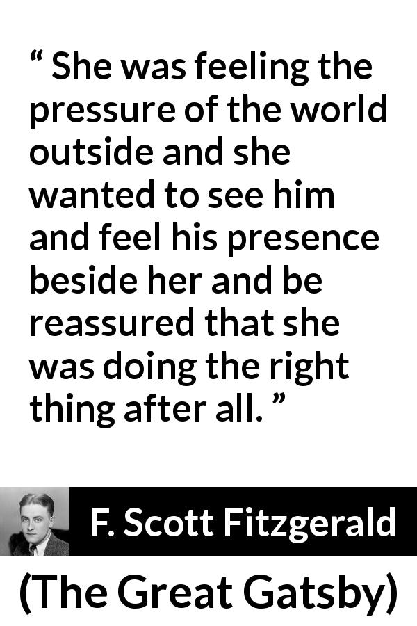 F. Scott Fitzgerald quote about presence from The Great Gatsby - She was feeling the pressure of the world outside and she wanted to see him and feel his presence beside her and be reassured that she was doing the right thing after all.