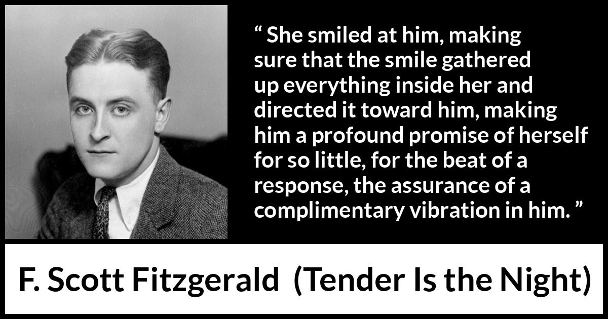 F. Scott Fitzgerald quote about promise from Tender Is the Night - She smiled at him, making sure that the smile gathered up everything inside her and directed it toward him, making him a profound promise of herself for so little, for the beat of a response, the assurance of a complimentary vibration in him.