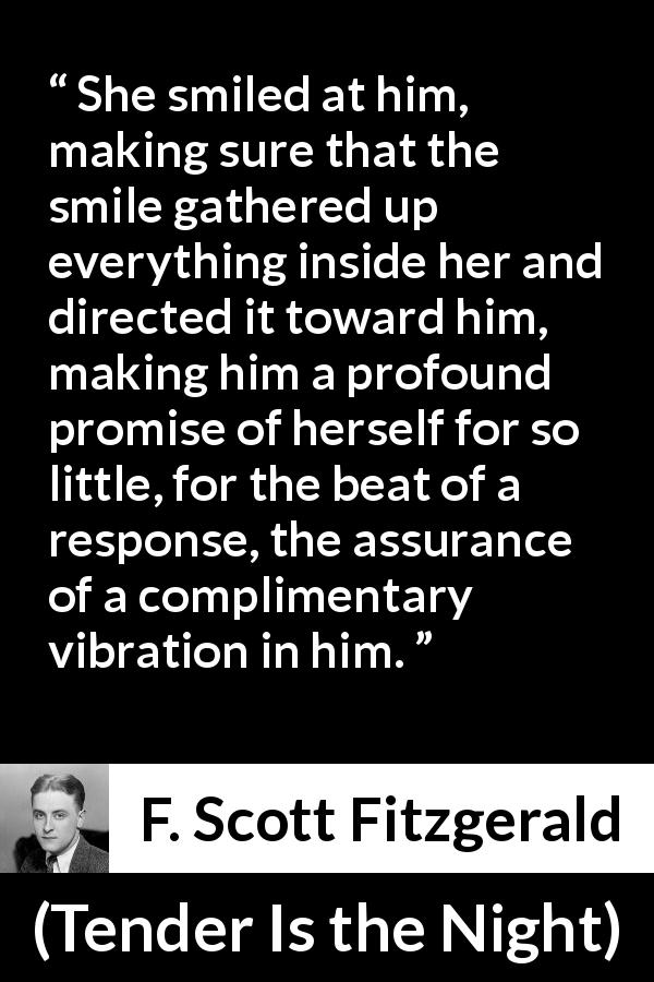 F. Scott Fitzgerald quote about promise from Tender Is the Night - She smiled at him, making sure that the smile gathered up everything inside her and directed it toward him, making him a profound promise of herself for so little, for the beat of a response, the assurance of a complimentary vibration in him.