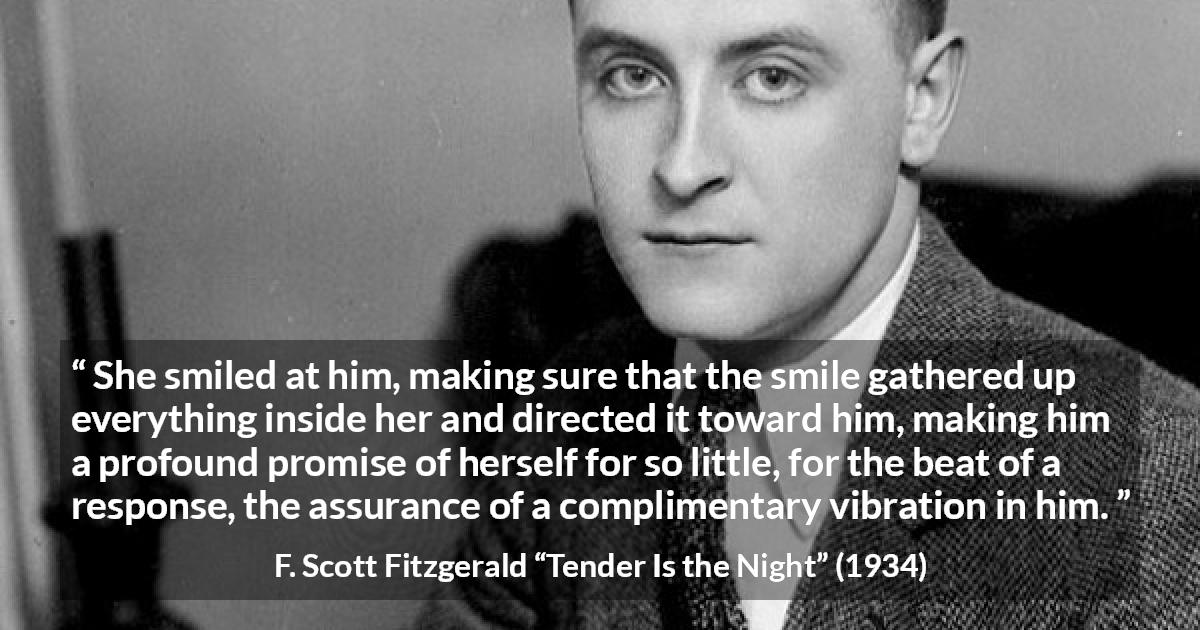 F. Scott Fitzgerald quote about promise from Tender Is the Night - She smiled at him, making sure that the smile gathered up everything inside her and directed it toward him, making him a profound promise of herself for so little, for the beat of a response, the assurance of a complimentary vibration in him.