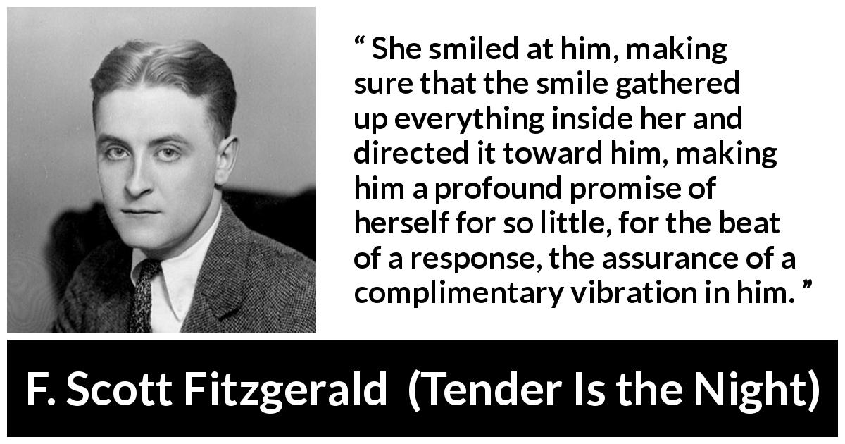 F. Scott Fitzgerald quote about promise from Tender Is the Night - She smiled at him, making sure that the smile gathered up everything inside her and directed it toward him, making him a profound promise of herself for so little, for the beat of a response, the assurance of a complimentary vibration in him.