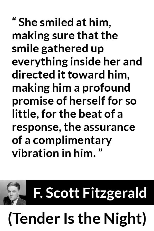 F. Scott Fitzgerald quote about promise from Tender Is the Night - She smiled at him, making sure that the smile gathered up everything inside her and directed it toward him, making him a profound promise of herself for so little, for the beat of a response, the assurance of a complimentary vibration in him.